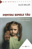Alice Miller - Pentru binele tau. Radacinile violentei in educatia copilului