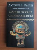 Antoine B. Daniel - Machu Picchu, cetatea secreta