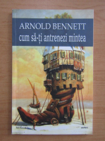 Arnold Bennett - Cum sa-ti antrenezi mintea