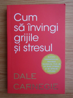 Dale Carnegie - Cum sa invingi grijile si stresul?