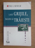 Dale Carnegie - Lasa grijile, incepe sa traiesti