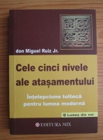 Don Miguel Ruiz - Cele cinci nivele ale atasamentului. Intelepciune tolteca pentru lumea moderna