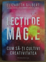 Elizabeth Gilbert - Lectii de magie. Cum sa-ti cultivi creativitatea