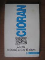 Emil Cioran - Despre neajunsul de a te fi nascut