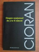 Emil Cioran - Despre neajunsul de a te fi nascut