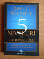 John C. Maxwell - Cele 5 niveluri ale leadershipului. Metode testate pentru a-ti atinge potentialul maxim