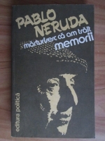 Pablo Neruda - Memorii. Marturisesc ca am trait