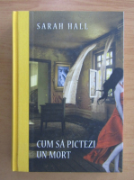Sarah Hall - Cum sa pictezi un mort