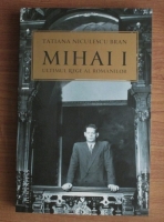 Tatiana Niculescu Bran - Mihai I, ultimul rege al romanilor